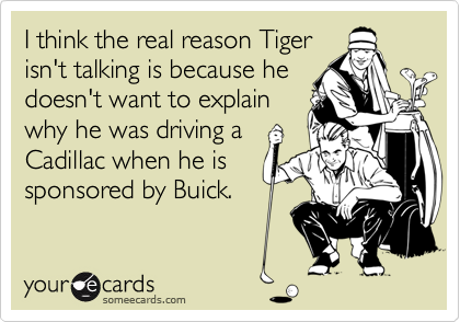 I think the real reason Tiger
isn't talking is because he
doesn't want to explain
why he was driving a
Cadillac when he is
sponsored by Buick.