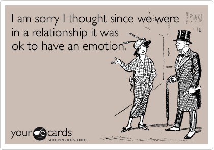 I am sorry I thought since we were in a relationship it was
ok to have an emotion.