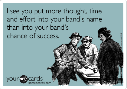 I see you put more thought, time and effort into your band's name than into your band's
chance of success.