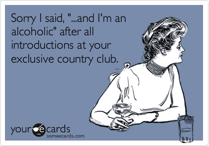 Sorry I said, "...and I'm an
alcoholic" after all
introductions at your
exclusive country club.
