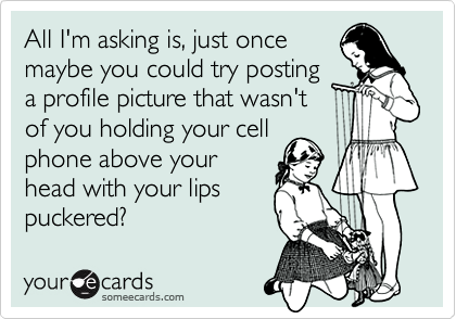All I'm asking is, just once
maybe you could try posting
a profile picture that wasn't 
of you holding your cell
phone above your
head with your lips
puckered?