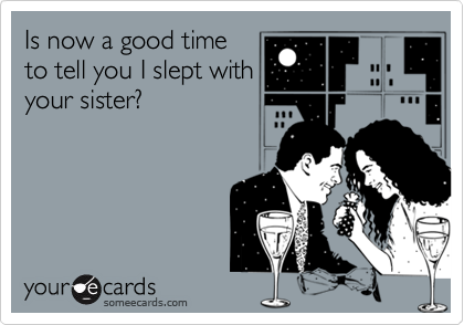Is now a good timeto tell you I slept withyour sister?