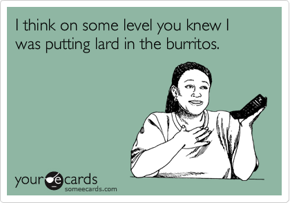 I think on some level you knew I was putting lard in the burritos.