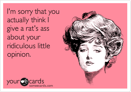 I'm sorry that you
actually think I
give a rat's ass
about your
ridiculous little
opinion.
