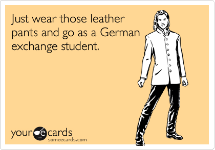 Just wear those leather
pants and go as a German
exchange student.