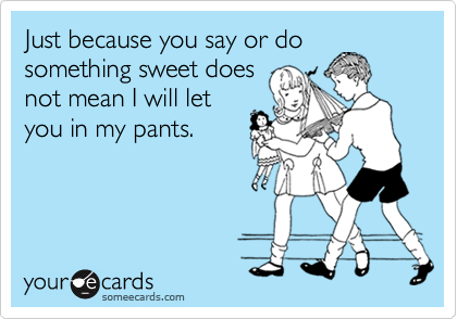 Just because you say or do
something sweet does
not mean I will let
you in my pants.
