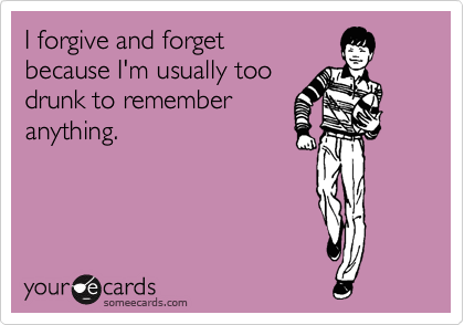 I forgive and forget
because I'm usually too
drunk to remember
anything.