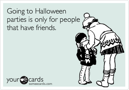 Going to Halloween
parties is only for people
that have friends.