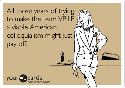 All those years of trying
to make the term VPILF
a viable American
colloquialism might just
pay off.