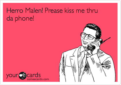 Herro Malen! Prease kiss me thru da phone!