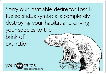 Sorry our insatiable desire for fossil-fueled status symbols is completely destroying your habitat and driving your species to the
brink of
extinction.