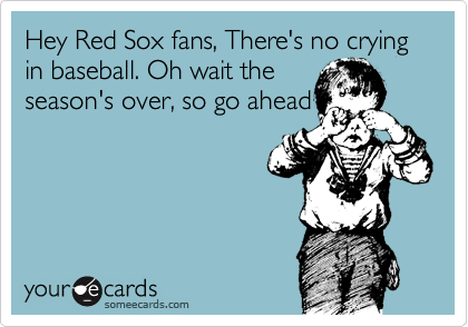 Hey Red Sox fans, There's no crying in baseball. Oh wait the
season's over, so go ahead