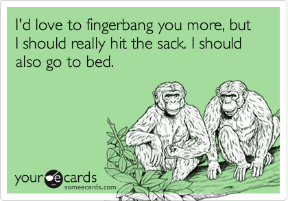 I'd love to fingerbang you more, but I should really hit the sack. I should also go to bed.