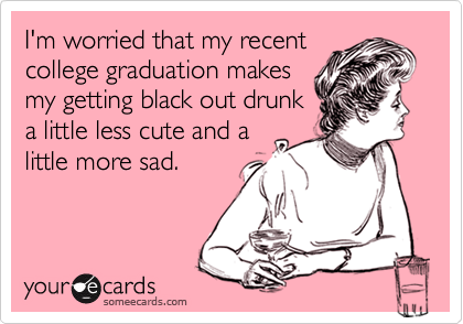 I'm worried that my recent
college graduation makes
my getting black out drunk
a little less cute and a
little more sad.