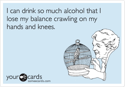 I can drink so much alcohol that I lose my balance crawling on my hands and knees.