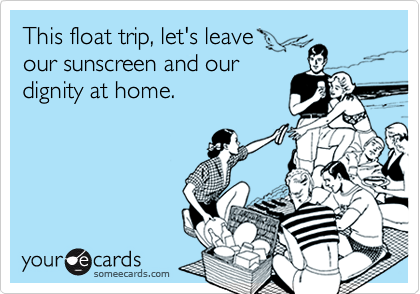 This float trip, let's leave 
our sunscreen and our
dignity at home.