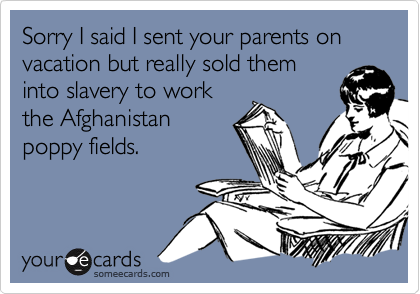Sorry I said I sent your parents on vacation but really sold theminto slavery to workthe Afghanistanpoppy fields.