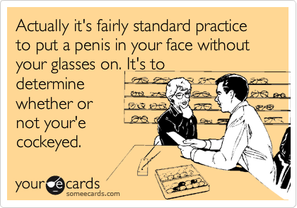 Actually it's fairly standard practice to put a penis in your face without your glasses on. It's to
determine
whether or
not your'e
cockeyed.
