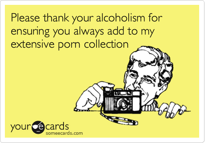 Please thank your alcoholism for  ensuring you always add to my extensive porn collection
