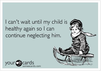 

I can't wait until my child is 
healthy again so I can
continue neglecting him.