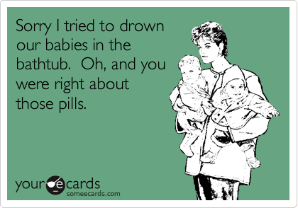Sorry I tried to drown
our babies in the
bathtub.  Oh, and you
were right about
those pills. 