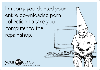 I'm sorry you deleted your 
entire downloaded porn
collection to take your
computer to the 
repair shop.