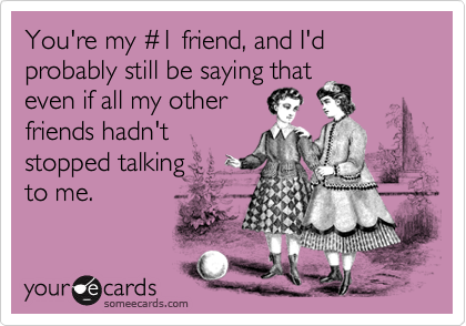 You're my #1 friend, and I'd probably still be saying that 
even if all my other 
friends hadn't
stopped talking 
to me.