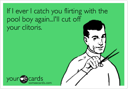 If I ever I catch you flirting with the pool boy again...I'll cut off
your clitoris. 