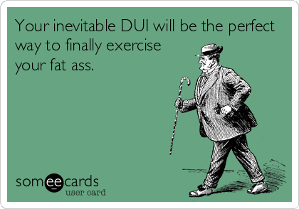 Your inevitable DUI will be the perfect
way to finally exercise 
your fat ass.