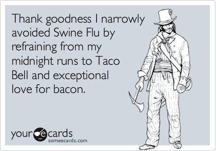 Thank goodness I narrowly
avoided Swine Flu by
refraining from my
midnight runs to Taco
Bell and exceptional
love for bacon.