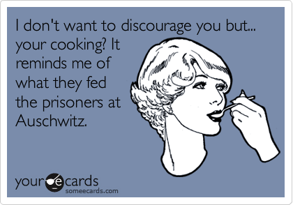 I don't want to discourage you but... your cooking? It
reminds me of
what they fed
the prisoners at
Auschwitz.