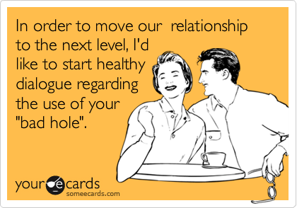 In order to move our  relationship to the next level, I'd
like to start healthy
dialogue regarding
the use of your
"bad hole".