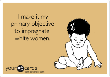  
       I make it my 
   primary objective
     to impregnate
     white women.