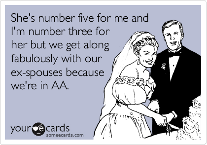 She's number five for me and
I'm number three for
her but we get along
fabulously with our
ex-spouses because
we're in AA.