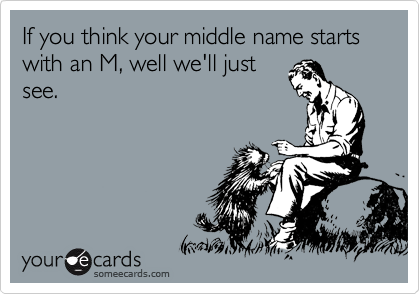If you think your middle name starts with an M, well we'll just
see.