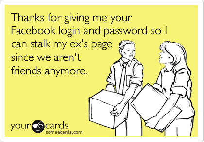 Thanks for giving me your Facebook login and password so I can stalk my ex's pagesince we aren'tfriends anymore.