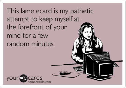 This lame ecard is my pathetic attempt to keep myself at
the forefront of your 
mind for a few
random minutes.