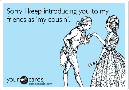 Sorry I keep introducing you to my
friends as 'my cousin'.