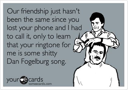 Our friendship just hasn't
been the same since you
lost your phone and I had
to call it, only to learn
that your ringtone for
me is some shitty
Dan Fogelburg song.