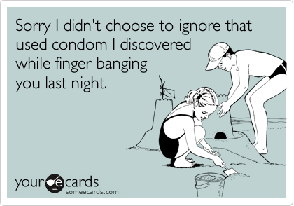 Sorry I didn't choose to ignore that used condom I discovered
while finger banging 
you last night.
