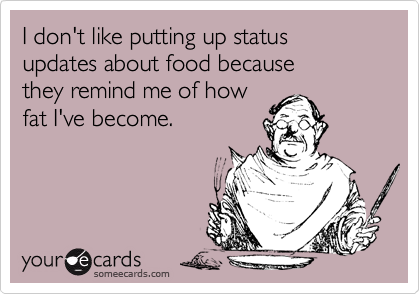I don't like putting up status updates about food because 
they remind me of how
fat I've become.
