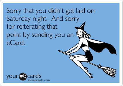 Sorry that you didn't get laid on Saturday night.  And sorry
for reiterating that
point by sending you an
eCard.