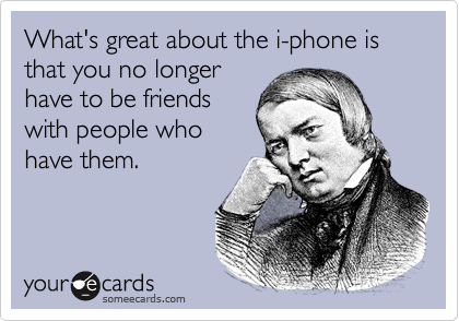 What's great about the i-phone is that you no longer
have to be friends
with people who
have them.