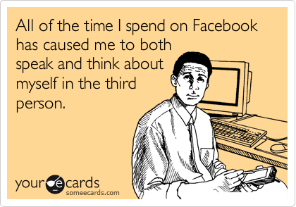 All of the time I spend on Facebook has caused me to both
speak and think about
myself in the third
person.