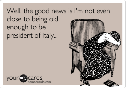 Well, the good news is I'm not even close to being oldenough to bepresident of Italy...