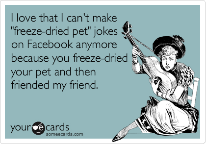 I love that I can't make
"freeze-dried pet" jokes
on Facebook anymore
because you freeze-dried
your pet and then
friended my friend.