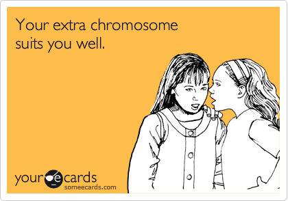 Your extra chromosome 
suits you well.
