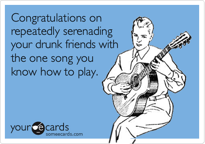 Congratulations on
repeatedly serenading
your drunk friends with
the one song you
know how to play.