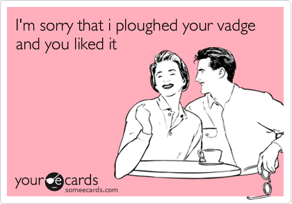 I'm sorry that i ploughed your vadge and you liked it