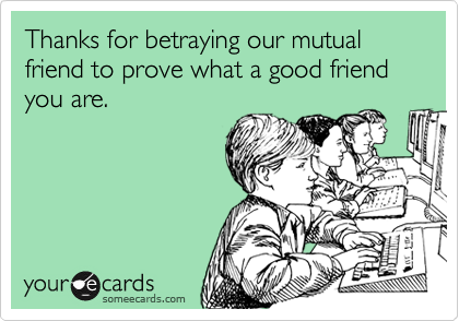 Thanks for betraying our mutual friend to prove what a good friend you are.